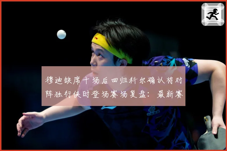 穆迪缺席十场后回归科尔确认将对阵独行侠时登场赛场复盘：最新赛事动态与深度分析