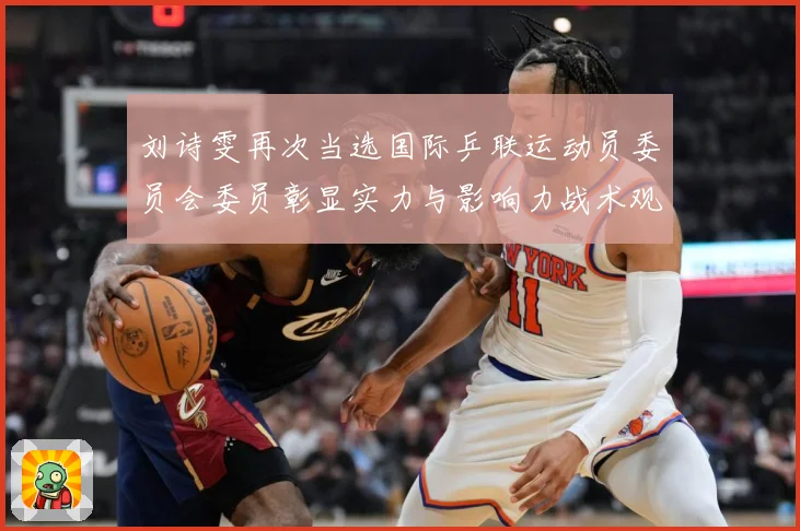 刘诗雯再次当选国际乒联运动员委员会委员彰显实力与影响力战术观察：最新赛事动态与深度分析