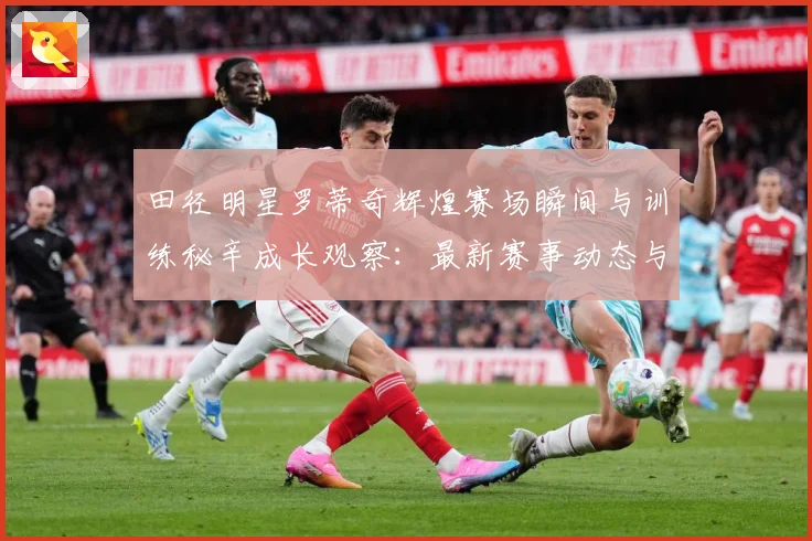 田径明星罗蒂奇辉煌赛场瞬间与训练秘辛成长观察：最新赛事动态与深度分析