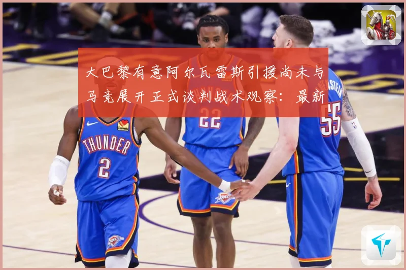 大巴黎有意阿尔瓦雷斯引援尚未与马竞展开正式谈判战术观察：最新赛事动态与深度分析