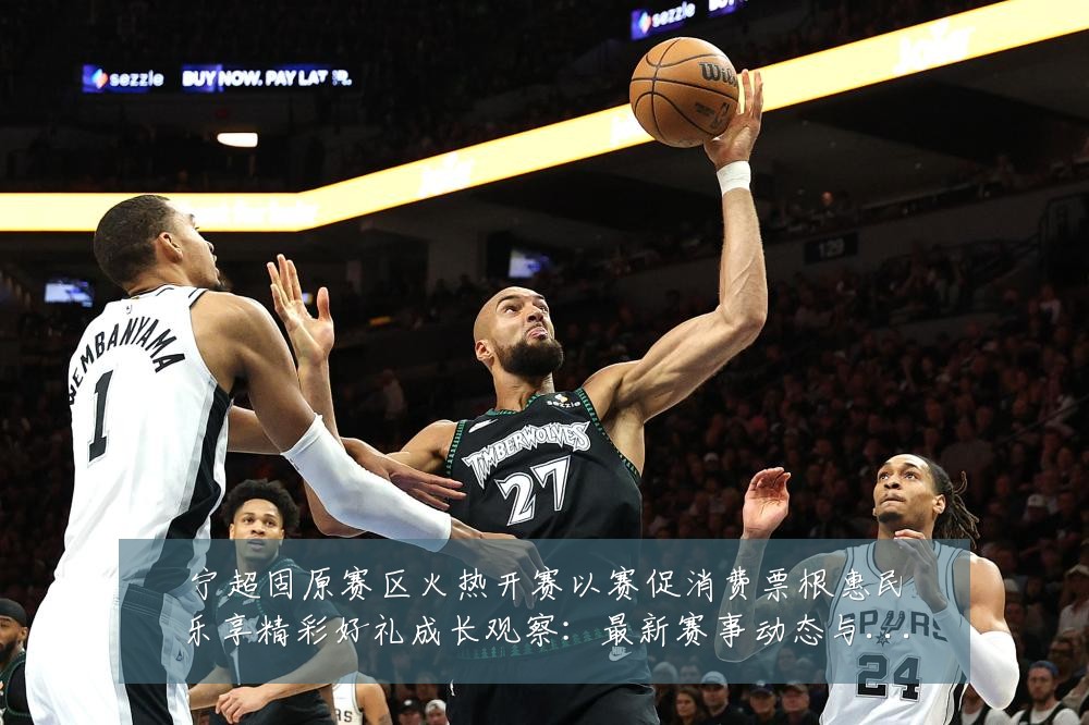 宁超固原赛区火热开赛以赛促消费票根惠民乐享精彩好礼成长观察:最新赛事动态与深度分析