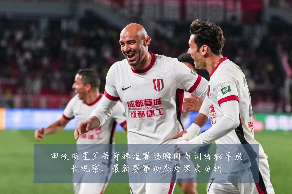 田径明星罗蒂奇辉煌赛场瞬间与训练秘辛成长观察:最新赛事动态与深度分析
