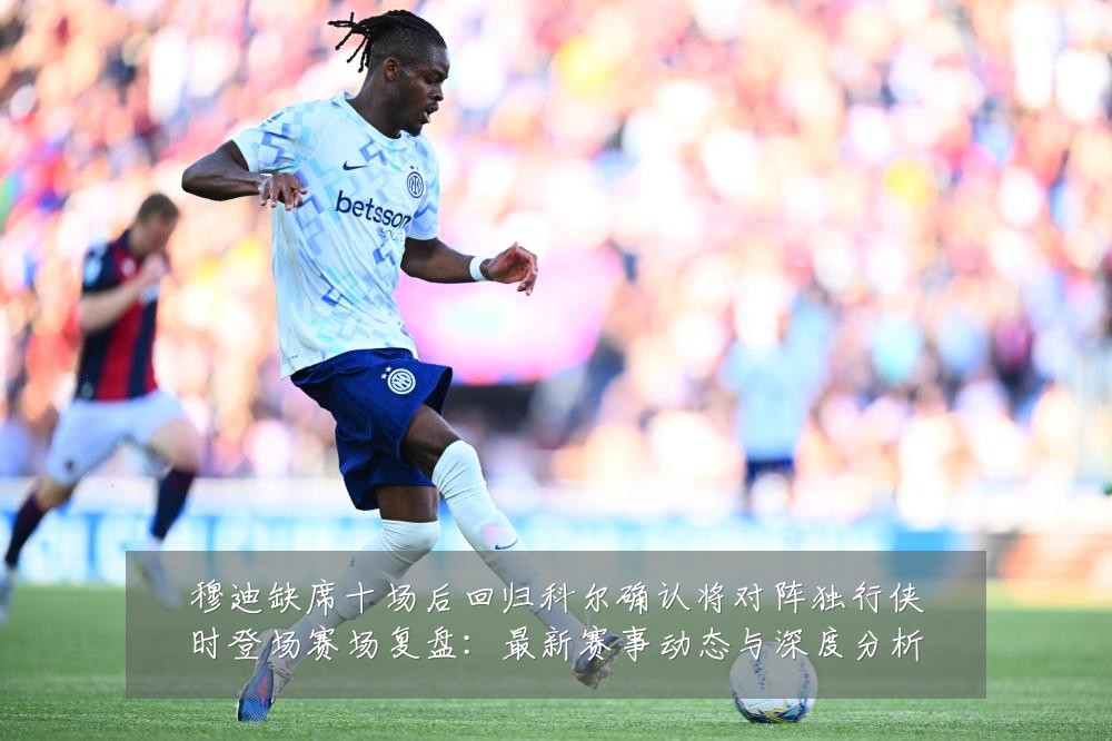 穆迪缺席十场后回归科尔确认将对阵独行侠时登场赛场复盘:最新赛事动态与深度分析