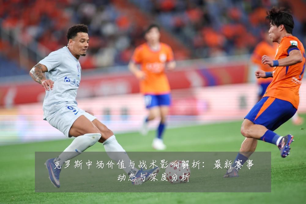 克罗斯中场价值与战术影响解析:最新赛事动态与深度分析